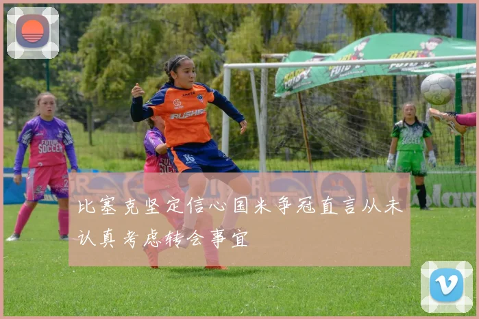 比塞克坚定信心国米争冠直言从未认真考虑转会事宜