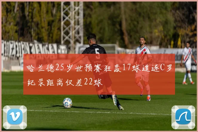 哈兰德25岁世预赛狂轰17球追逐C罗纪录距离仅差22球