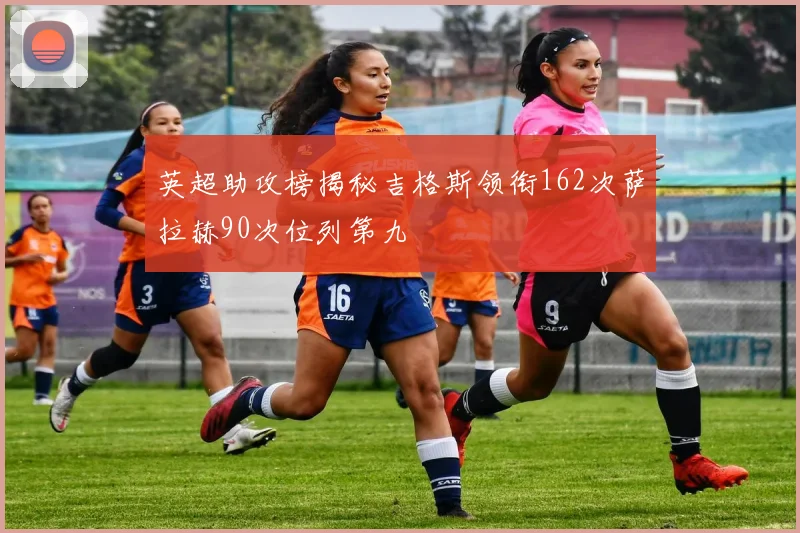 英超助攻榜揭秘吉格斯领衔162次萨拉赫90次位列第九