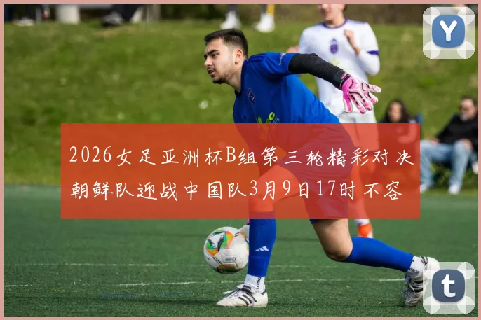 2026女足亚洲杯B组第三轮精彩对决朝鲜队迎战中国队3月9日17时不容错过
