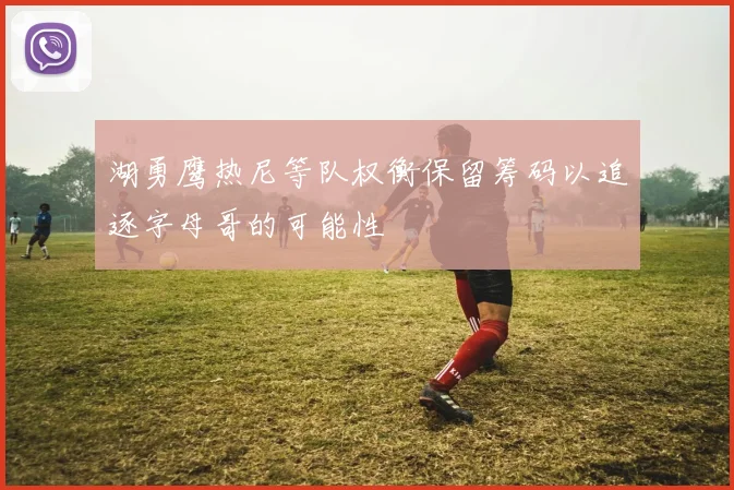 湖勇鹰热尼等队权衡保留筹码以追逐字母哥的可能性