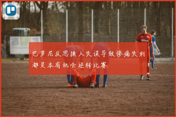 巴罗尼反思换人失误导致惨痛失利都灵本有机会逆转比赛