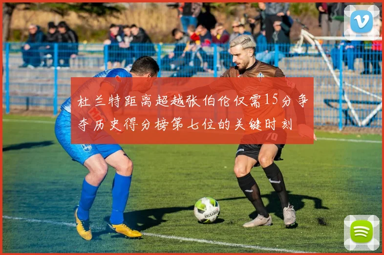 杜兰特距离超越张伯伦仅需15分争夺历史得分榜第七位的关键时刻