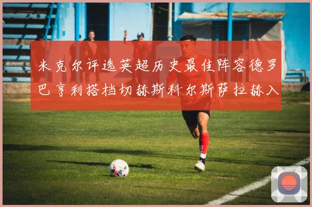 米克尔评选英超历史最佳阵容德罗巴亨利搭档切赫斯科尔斯萨拉赫入选