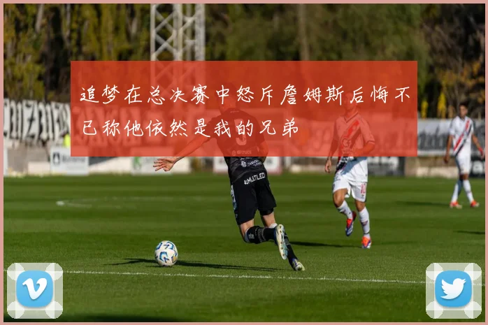 追梦在总决赛中怒斥詹姆斯后悔不已称他依然是我的兄弟