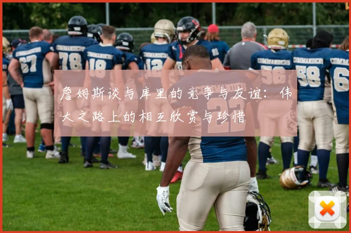 詹姆斯谈与库里的竞争与友谊：伟大之路上的相互欣赏与珍惜