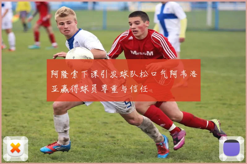 阿隆索下课引发球队松口气阿韦洛亚赢得球员尊重与信任