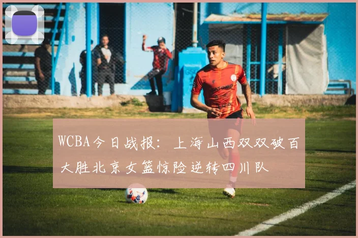WCBA今日战报：上海山西双双破百大胜北京女篮惊险逆转四川队
