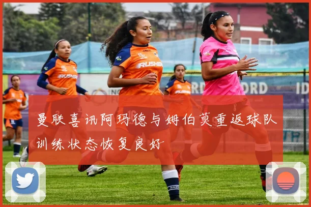 曼联喜讯阿玛德与姆伯莫重返球队训练状态恢复良好