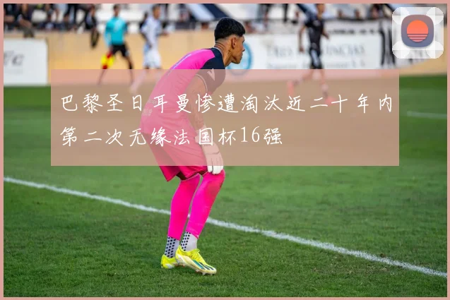 巴黎圣日耳曼惨遭淘汰近二十年内第二次无缘法国杯16强