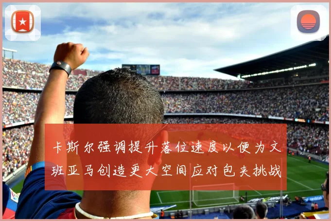 卡斯尔强调提升落位速度以便为文班亚马创造更大空间应对包夹挑战