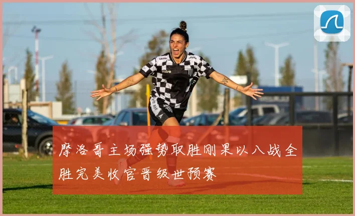 摩洛哥主场强势取胜刚果以八战全胜完美收官晋级世预赛