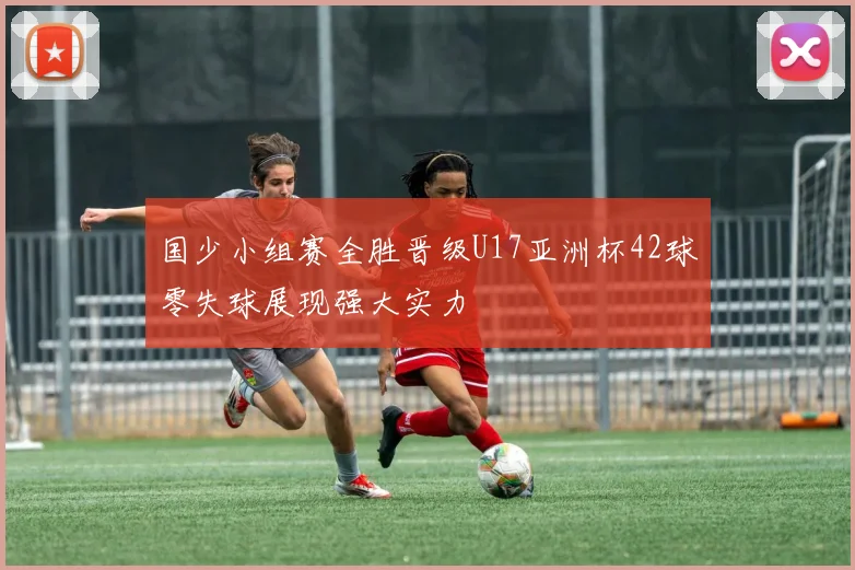 国少小组赛全胜晋级U17亚洲杯42球零失球展现强大实力
