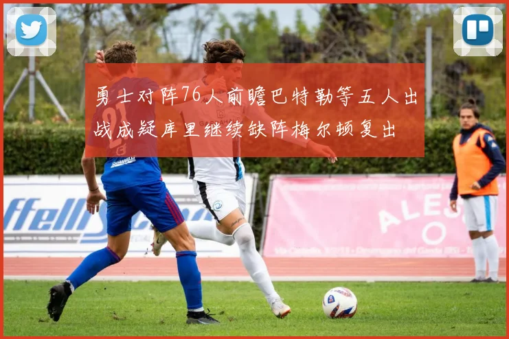 勇士对阵76人前瞻巴特勒等五人出战成疑库里继续缺阵梅尔顿复出