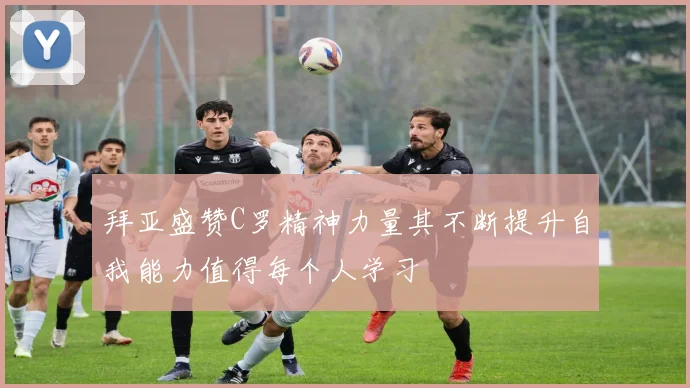 拜亚盛赞C罗精神力量其不断提升自我能力值得每个人学习