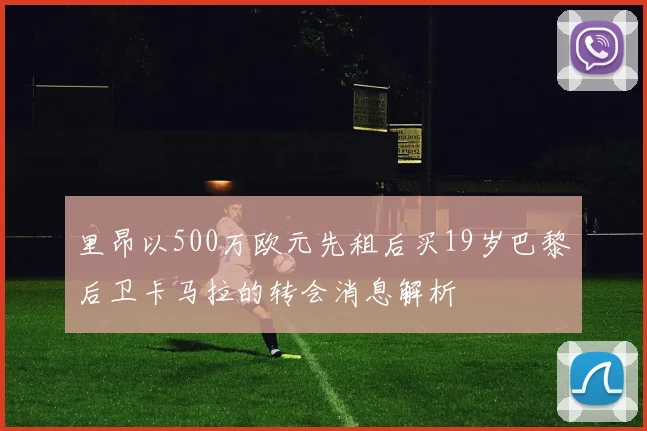 里昂以500万欧元先租后买19岁巴黎后卫卡马拉的转会消息解析