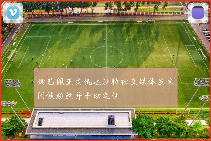 姆巴佩正式抵达沙特社交媒体发文问候粉丝并手动定位