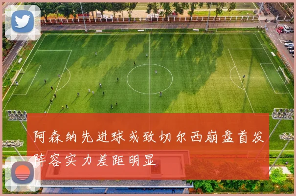 阿森纳先进球或致切尔西崩盘首发阵容实力差距明显
