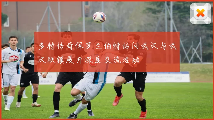多特传奇保罗兰伯特访问武汉与武汉联镇展开深度交流活动