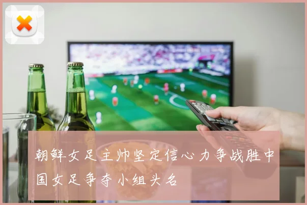 朝鲜女足主帅坚定信心力争战胜中国女足争夺小组头名