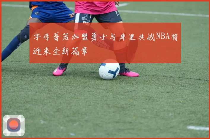 字母哥若加盟勇士与库里共战NBA将迎来全新篇章