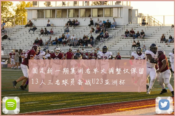 国足新一期集训名单大调整仅保留13人三名球员备战U23亚洲杯