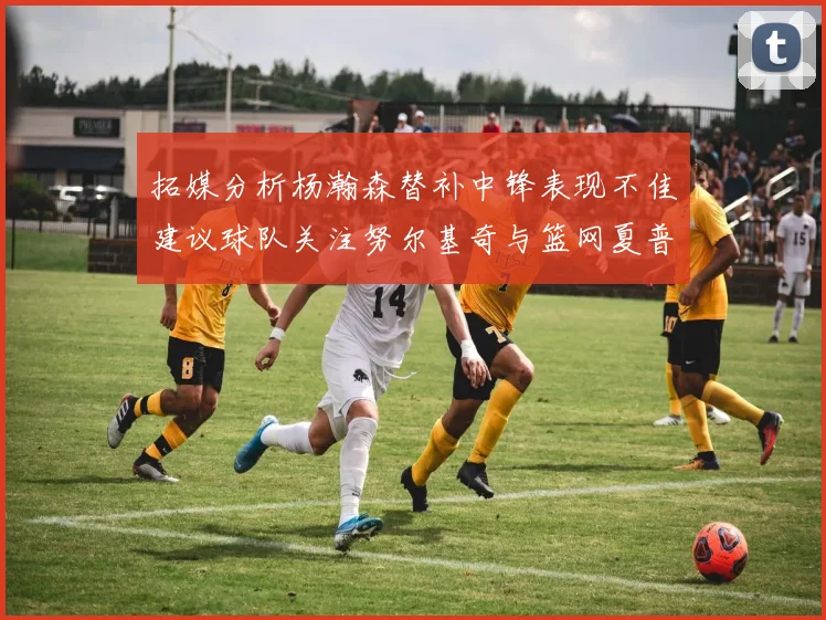 拓媒分析杨瀚森替补中锋表现不佳建议球队关注努尔基奇与篮网夏普