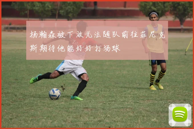 杨瀚森被下放无法随队前往菲尼克斯期待他能好好打场球