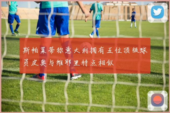 斯帕莱蒂称意大利拥有五位顶级球员皮奥与维耶里特点相似