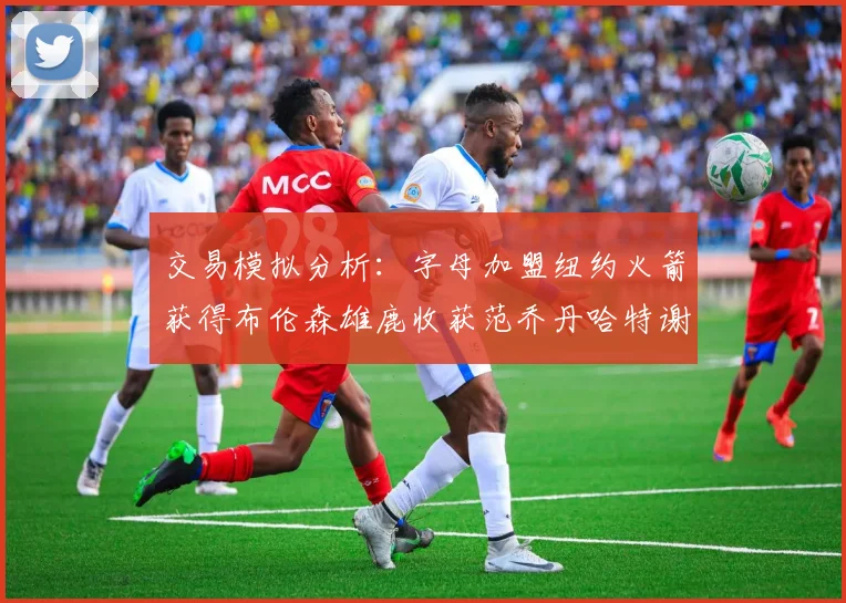 交易模拟分析：字母加盟纽约火箭获得布伦森雄鹿收获范乔丹哈特谢泼德等球员