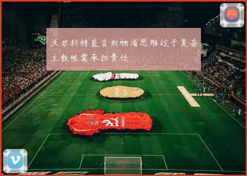 沃尔科特直言利物浦思维过于复杂主教练需承担责任