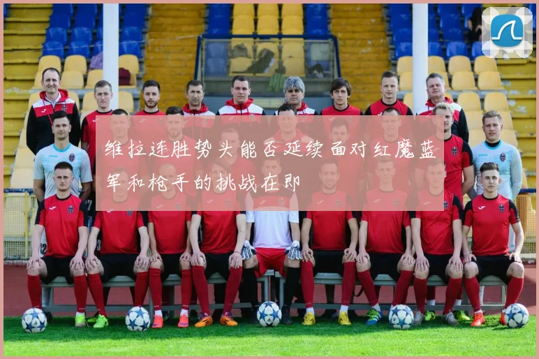 维拉连胜势头能否延续面对红魔蓝军和枪手的挑战在即