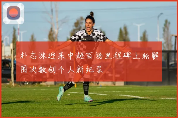 朴志洙迎来中超百场里程碑上轮解围次数创个人新纪录