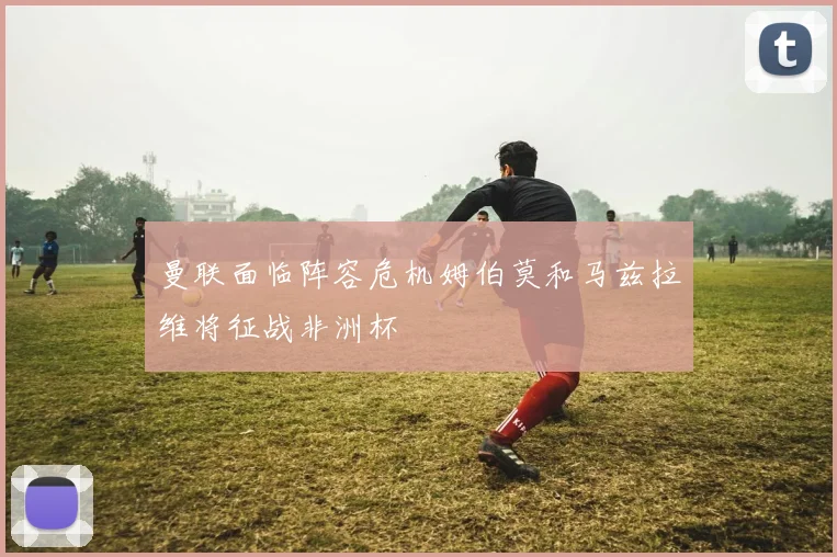曼联面临阵容危机姆伯莫和马兹拉维将征战非洲杯
